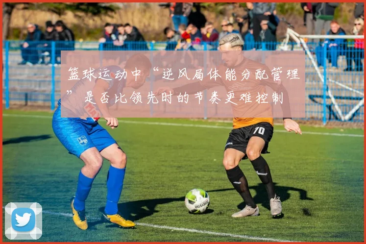 篮球运动中“逆风局体能分配管理”是否比领先时的节奏更难控制